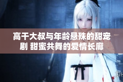 高干大叔與年齡懸殊的甜寵劇 甜蜜共舞的愛情長廊 高干大叔與年齡懸殊的甜寵劇 甜蜜共舞的愛情長廊