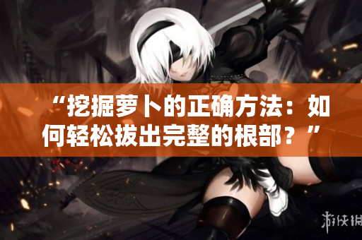 “挖掘蘿卜的正確方法：如何輕松拔出完整的根部？”