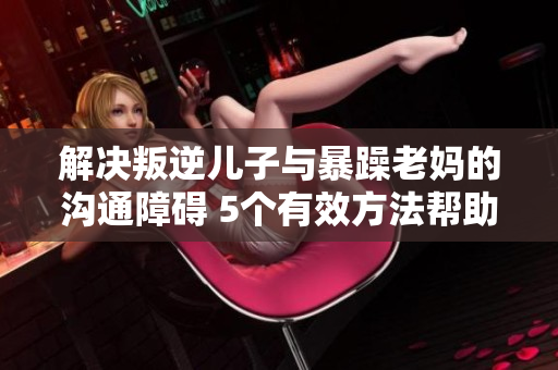 解決叛逆兒子與暴躁老媽的溝通障礙 5個(gè)有效方法幫助建立和諧關(guān)系