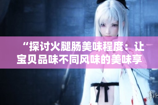 “探討火腿腸美味程度:讓寶貝品味不同風(fēng)味的美味享受!” “探討火腿腸美味程度:讓寶貝品味不同風(fēng)味的美味享受!”