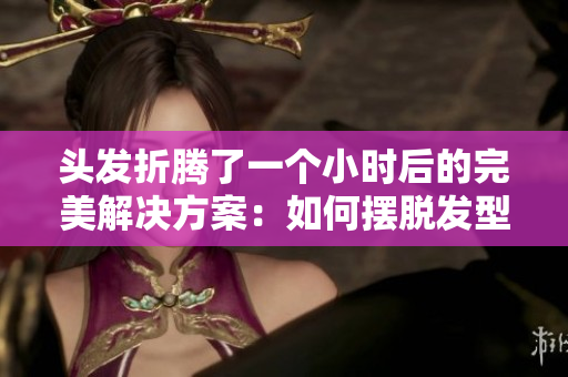 頭發(fā)折騰了一個(gè)小時(shí)后的完美解決方案：如何擺脫發(fā)型困擾
