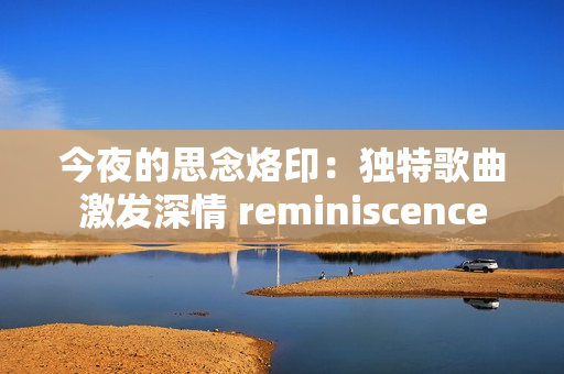 今夜的思念烙?。邯毺馗枨ぐl(fā)深情 reminiscence 今夜的思念烙?。邯毺馗枨ぐl(fā)深情 reminiscence