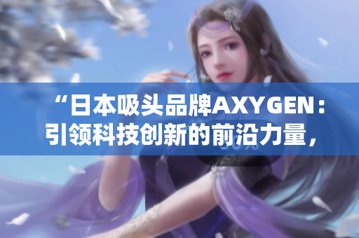 “日本吸頭品牌AXYGEN：引領(lǐng)科技創(chuàng)新的前沿力量，為您的實(shí)驗(yàn)保駕護(hù)航”