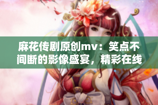 麻花傳劇原創(chuàng)mv：笑點不間斷的影像盛宴，精彩在線觀賞