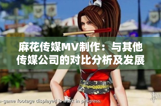 麻花傳媒MV制作：與其他傳媒公司的對比分析及發(fā)展前景展望