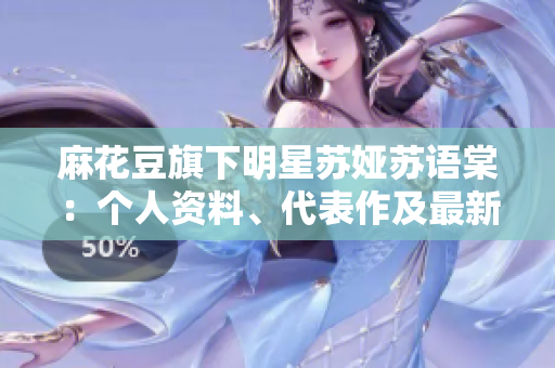 麻花豆旗下明星蘇婭蘇語棠：個人資料、代表作及最新動態(tài)!