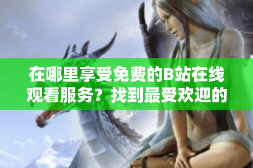 在哪里享受免費(fèi)的B站在線觀看服務(wù)？找到最受歡迎的B站在線觀看人數(shù)！