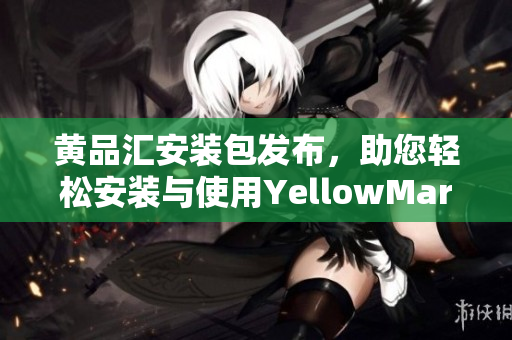 黃品匯安裝包發(fā)布，助您輕松安裝與使用YellowMart應(yīng)用程序