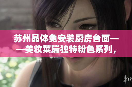 蘇州晶體免安裝廚房臺面——美妝萊瑞獨特粉色系列，打造溫馨柔美廚房空間