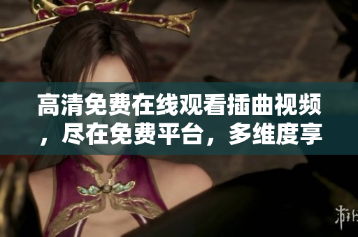 高清免費在線觀看插曲視頻，盡在免費平臺，多維度享受高品質(zhì)音樂MV，隨時隨地暢享音樂之美