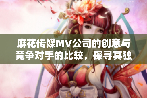 麻花傳媒MV公司的創(chuàng)意與競(jìng)爭(zhēng)對(duì)手的比較，探尋其獨(dú)特優(yōu)勢(shì)