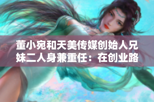 董小宛和天美傳媒創(chuàng)始人兄妹二人身兼重任：在創(chuàng)業(yè)路上奮斗！