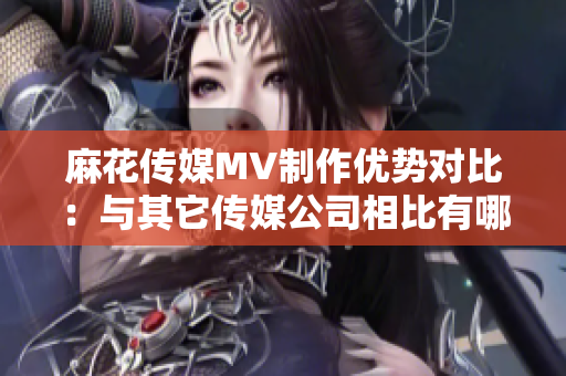 麻花傳媒MV制作優(yōu)勢(shì)對(duì)比：與其它傳媒公司相比有哪些獨(dú)特之處？