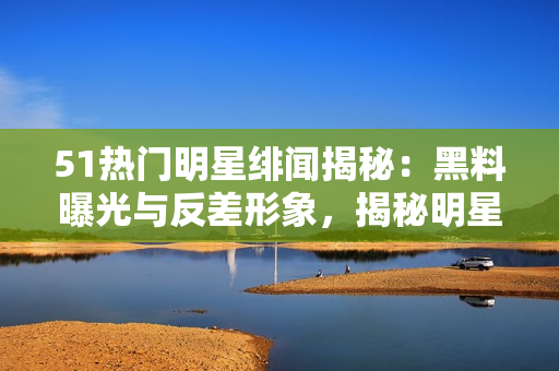 51熱門明星緋聞揭秘：黑料曝光與反差形象，揭秘明星文化背后的秘密