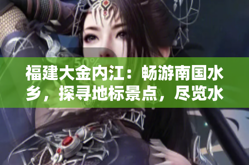 福建大金內(nèi)江：暢游南國水鄉(xiāng)，探尋地標景點，盡覽水鄉(xiāng)風光