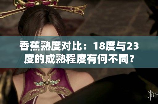 香蕉熟度對(duì)比：18度與23度的成熟程度有何不同？