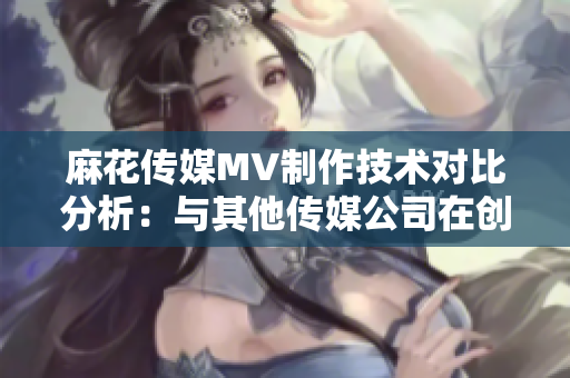 麻花傳媒MV制作技術(shù)對(duì)比分析：與其他傳媒公司在創(chuàng)意、制作質(zhì)量及影響力上的差異化對(duì)比