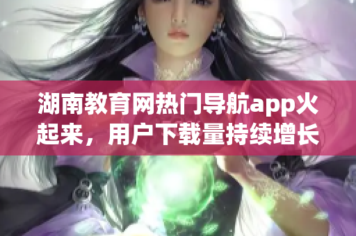 湖南教育網(wǎng)熱門導(dǎo)航app火起來，用戶下載量持續(xù)增長