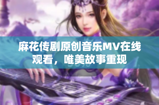 麻花傳劇原創(chuàng)音樂MV在線觀看，唯美故事重現(xiàn)