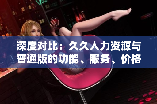 深度對比：久久人力資源與普通版的功能、服務(wù)、價(jià)格差異解析