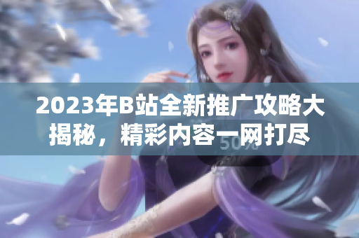 2023年B站全新推廣攻略大揭秘，精彩內(nèi)容一網(wǎng)打盡