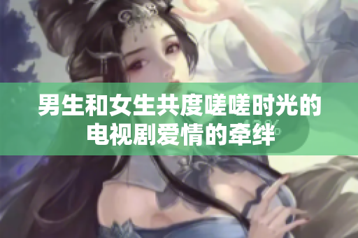 男生和女生共度嗟嗟時(shí)光的電視劇愛情的牽絆