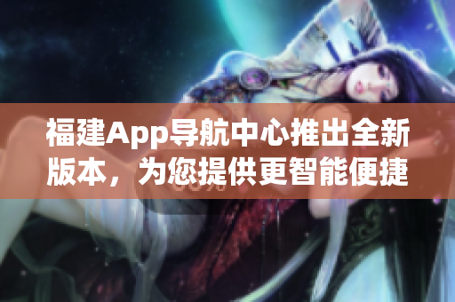 福建App導(dǎo)航中心推出全新版本，為您提供更智能便捷的導(dǎo)航服務(wù)