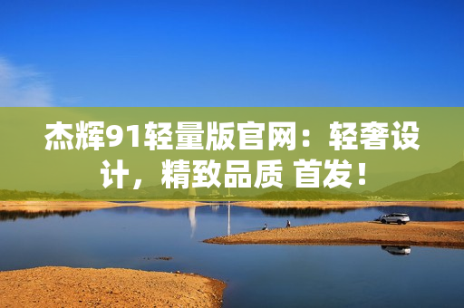 杰輝91輕量版官網(wǎng)：輕奢設(shè)計(jì)，精致品質(zhì) 首發(fā)！