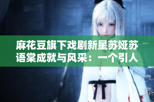 麻花豆旗下戲劇新星蘇婭蘇語棠成就與風(fēng)采：一個(gè)引人注目的藝術(shù)新貴