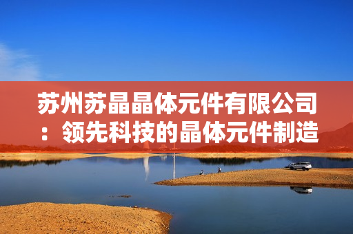蘇州蘇晶晶體元件有限公司：領(lǐng)先科技的晶體元件制造商，為您提供高品質(zhì)解決方案