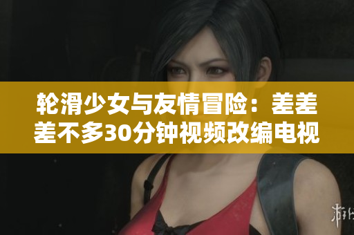 輪滑少女與友情冒險：差差差不多30分鐘視頻改編電視劇完整版