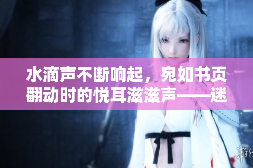 水滴聲不斷響起，宛如書頁翻動時的悅耳滋滋聲——迷人的自然音樂在耳畔徜徉