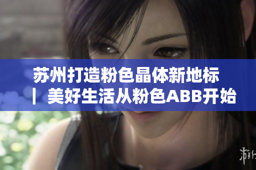 蘇州打造粉色晶體新地標(biāo) ｜ 美好生活從粉色ABB開始