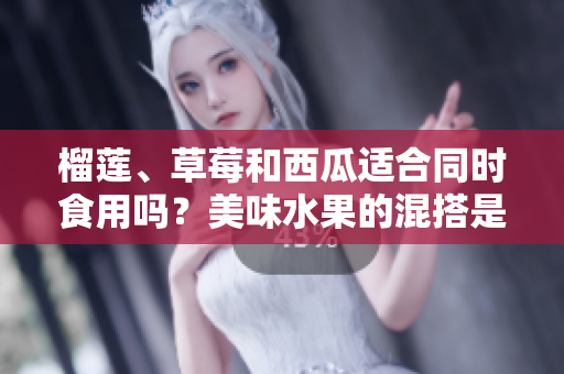 榴蓮、草莓和西瓜適合同時食用嗎？美味水果的混搭是否安全健康？