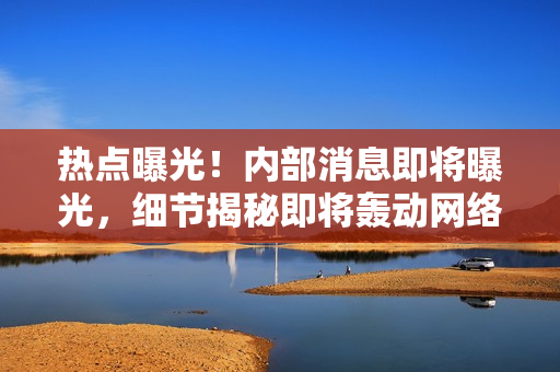 熱點(diǎn)曝光！內(nèi)部消息即將曝光，細(xì)節(jié)揭秘即將轟動(dòng)網(wǎng)絡(luò)