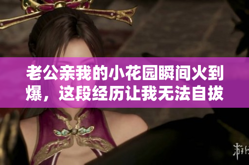 老公親我的小花園瞬間火到爆，這段經(jīng)歷讓我無(wú)法自拔