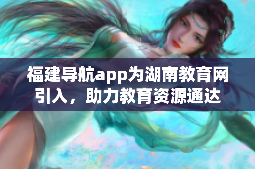 福建導(dǎo)航app為湖南教育網(wǎng)引入，助力教育資源通達