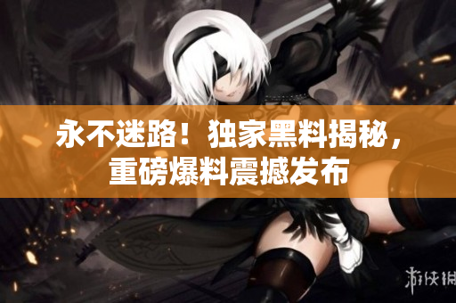 永不迷路！獨(dú)家黑料揭秘，重磅爆料震撼發(fā)布