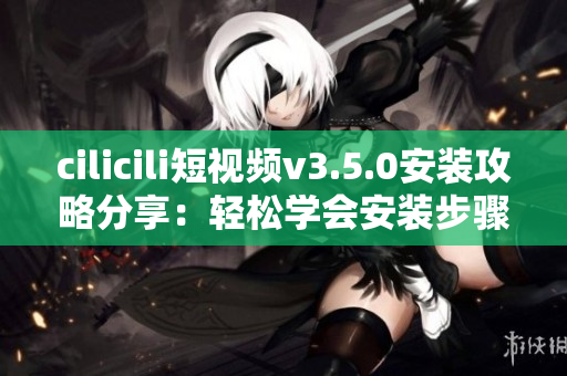 cilicili短視頻v3.5.0安裝攻略分享：輕松學(xué)會安裝步驟