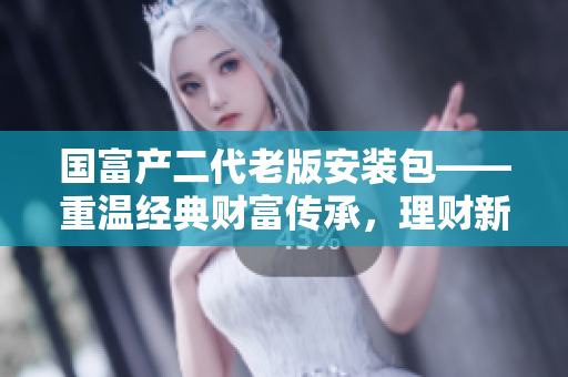 國富產(chǎn)二代老版安裝包——重溫經(jīng)典財富傳承，理財新選擇