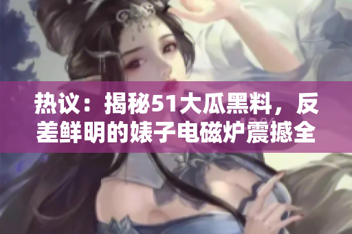 熱議：揭秘51大瓜黑料，反差鮮明的婊子電磁爐震撼全網(wǎng)
