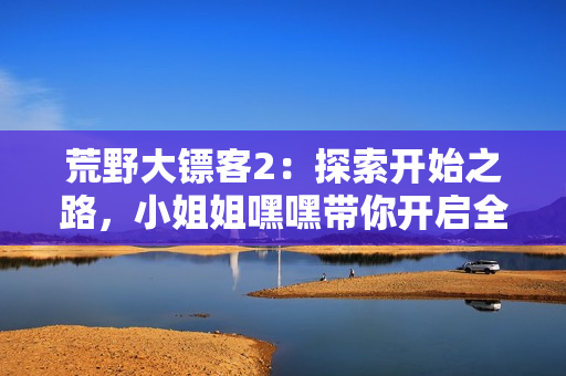 荒野大鏢客2：探索開始之路，小姐姐嘿嘿帶你開啟全新冒險