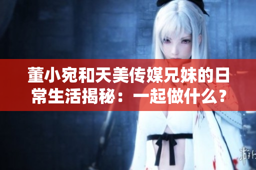 董小宛和天美傳媒兄妹的日常生活揭秘：一起做什么？