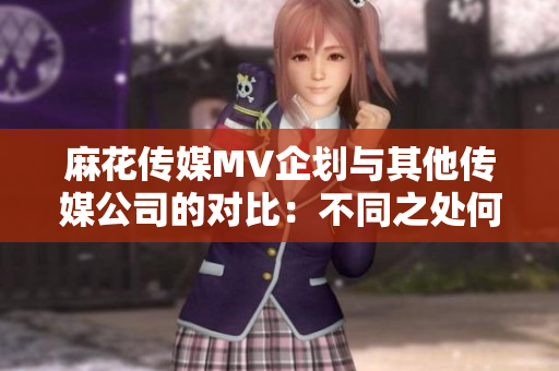 麻花傳媒MV企劃與其他傳媒公司的對(duì)比：不同之處何在？