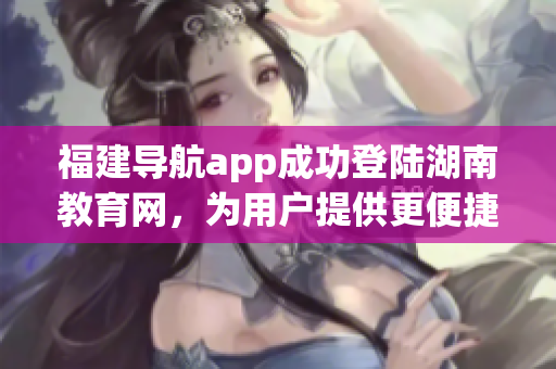 福建導(dǎo)航app成功登陸湖南教育網(wǎng)，為用戶提供更便捷的服務(wù)