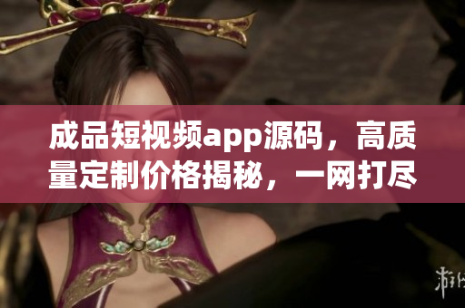 成品短視頻app源碼，高質(zhì)量定制價(jià)格揭秘，一網(wǎng)打盡！
