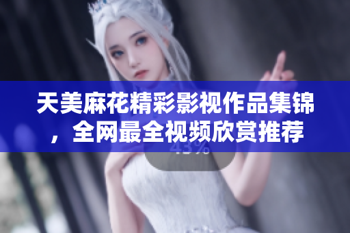 天美麻花精彩影視作品集錦，全網(wǎng)最全視頻欣賞推薦