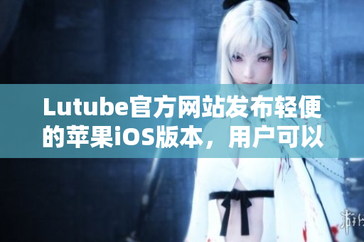 Lutube官方網(wǎng)站發(fā)布輕便的蘋果iOS版本，用戶可以盡情暢享！