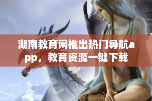 湖南教育網(wǎng)推出熱門導(dǎo)航app，教育資源一鍵下載