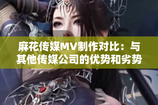 麻花傳媒MV制作對比：與其他傳媒公司的優(yōu)勢和劣勢分析